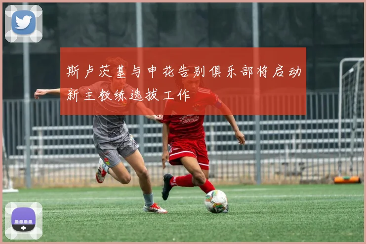 斯卢茨基与申花告别俱乐部将启动新主教练选拔工作