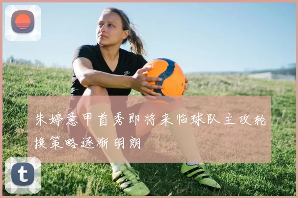 朱婷意甲首秀即将来临球队主攻轮换策略逐渐明朗